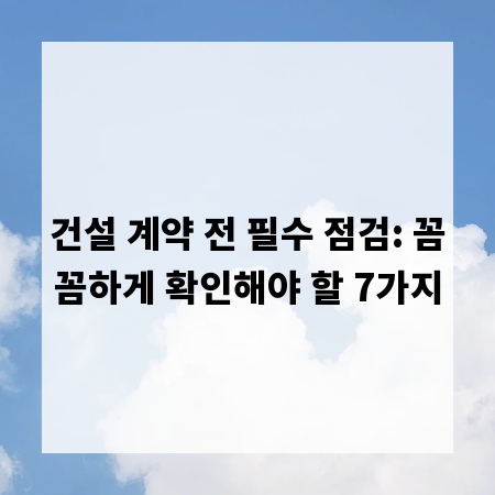 건설 계약 전 필수 점검: 꼼꼼하게 확인해야 할 7가지