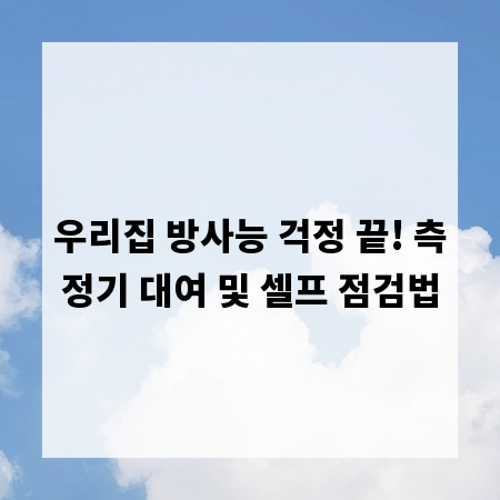 우리집 방사능 걱정 끝! 측정기 대여 및 셀프 점검법