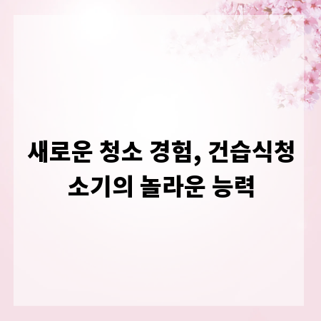 새로운 청소 경험, 건습식청소기의 놀라운 능력