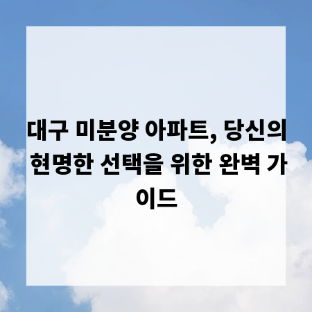대구 미분양 아파트, 당신의 현명한 선택을 위한 완벽 가이드