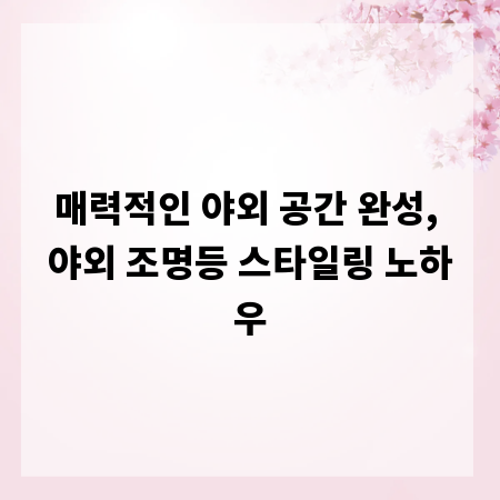 매력적인 야외 공간 완성, 야외 조명등 스타일링 노하우