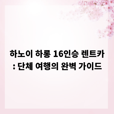 하노이 하롱 16인승 렌트카: 단체 여행의 완벽 가이드